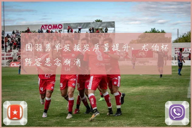 国羽男单发接发质量提升，尤伯杯阵容悬念渐消