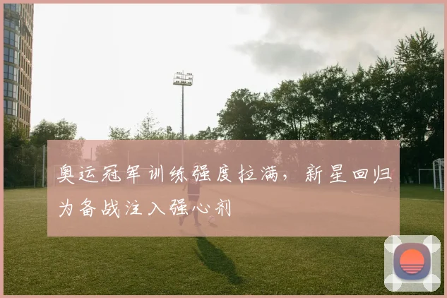 奥运冠军训练强度拉满，新星回归为备战注入强心剂