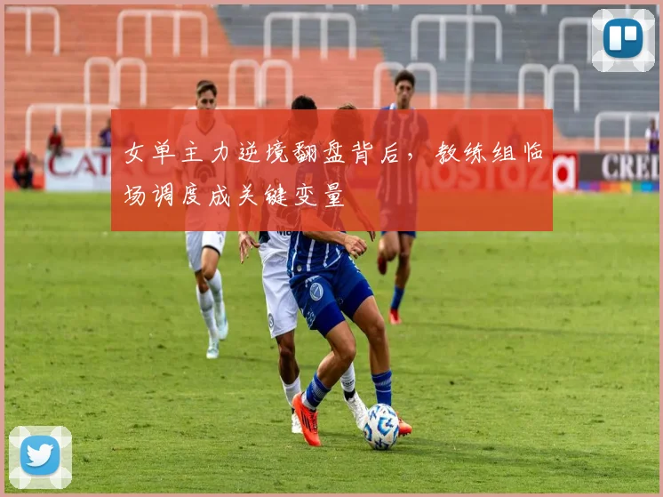 女单主力逆境翻盘背后，教练组临场调度成关键变量