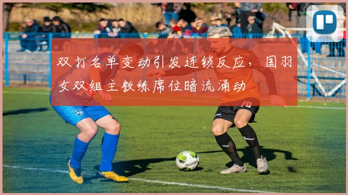双打名单变动引发连锁反应，国羽女双组主教练席位暗流涌动