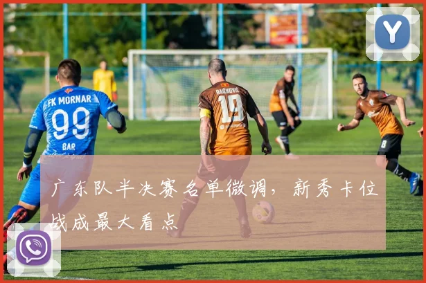 广东队半决赛名单微调，新秀卡位战成最大看点