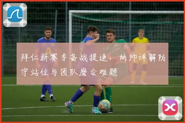 拜仁新赛季备战提速，纳帅详解防守站位与团队磨合难题