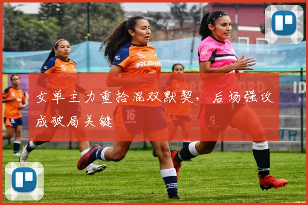 女单主力重拾混双默契，后场强攻成破局关键