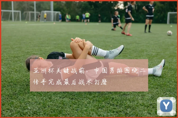 亚洲杯关键战前，中国男排围绕二传手完成最后战术打磨