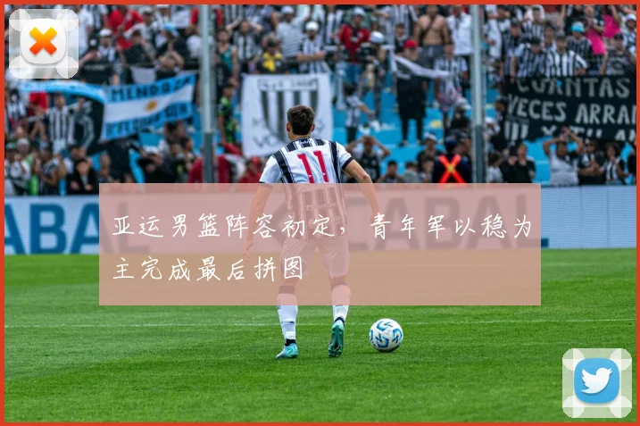 亚运男篮阵容初定，青年军以稳为主完成最后拼图