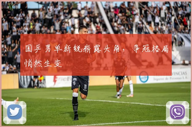 国乒男单新锐崭露头角，争冠格局悄然生变