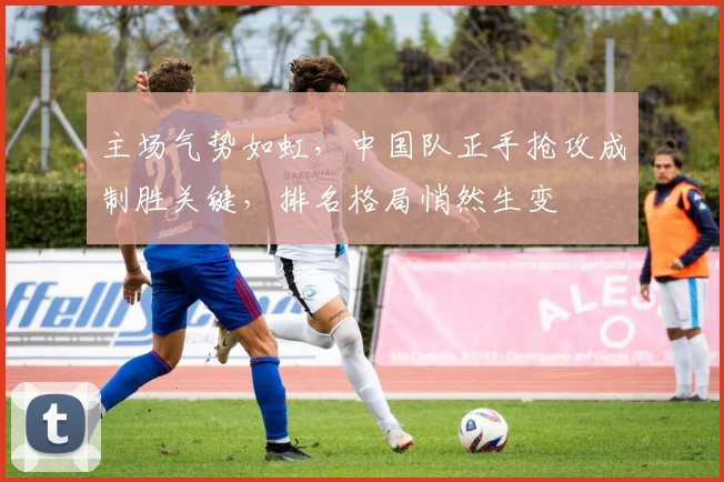 主场气势如虹，中国队正手抢攻成制胜关键，排名格局悄然生变
