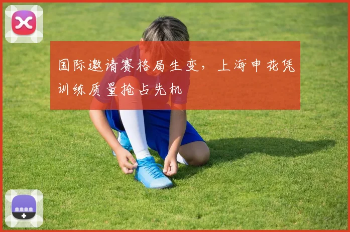 国际邀请赛格局生变，上海申花凭训练质量抢占先机