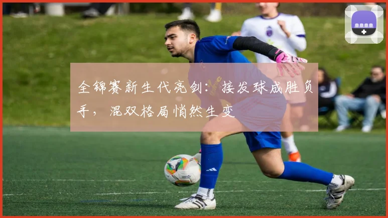 全锦赛新生代亮剑：接发球成胜负手，混双格局悄然生变