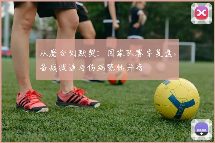 从磨合到默契：国家队赛季复盘，备战提速与伤病隐忧并存