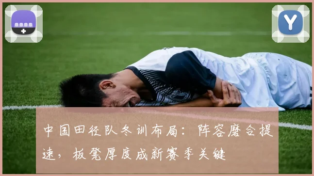 中国田径队冬训布局：阵容磨合提速，板凳厚度成新赛季关键