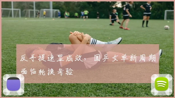 反手提速显成效，国乒女单新周期面临轮换考验