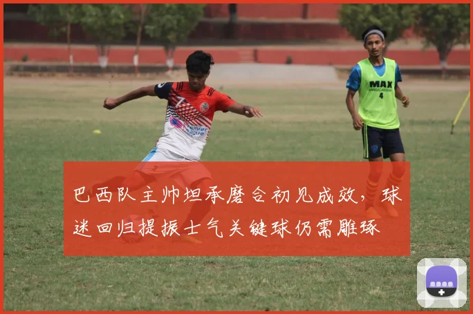 巴西队主帅坦承磨合初见成效，球迷回归提振士气关键球仍需雕琢