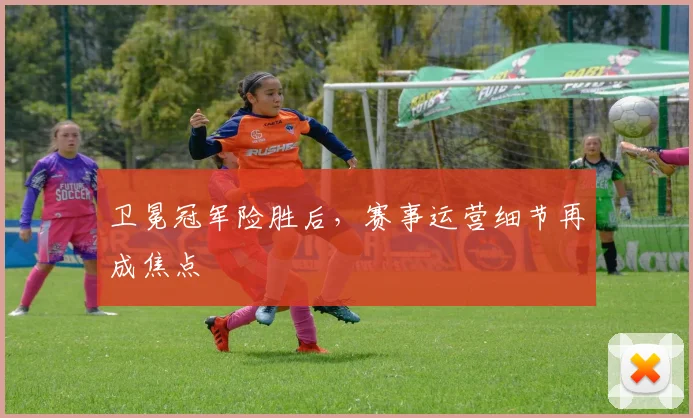 卫冕冠军险胜后，赛事运营细节再成焦点