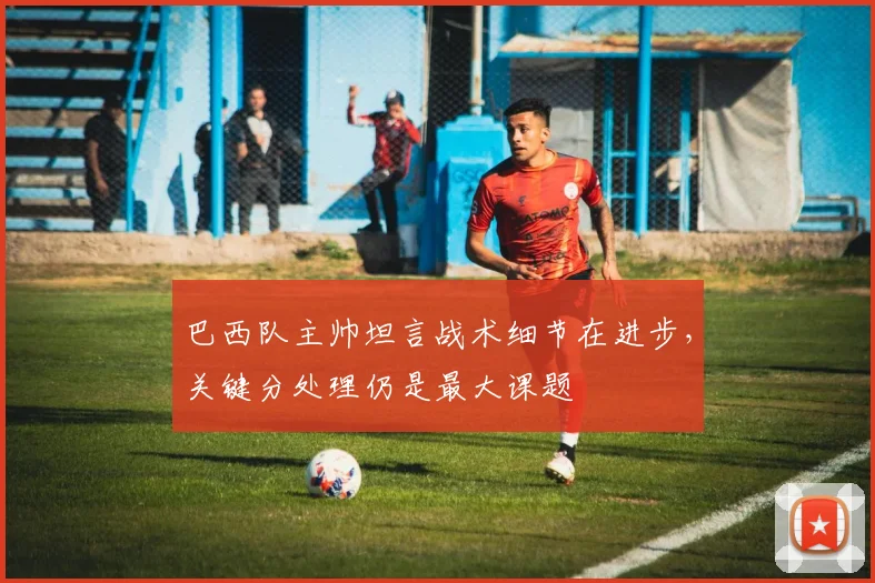 巴西队主帅坦言战术细节在进步，关键分处理仍是最大课题