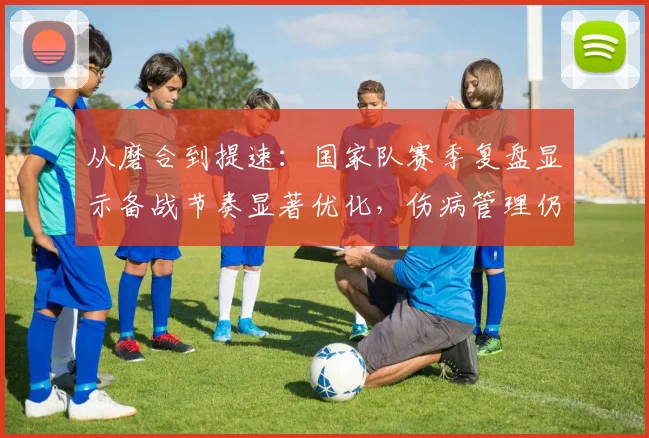 从磨合到提速：国家队赛季复盘显示备战节奏显著优化，伤病管理仍需破题