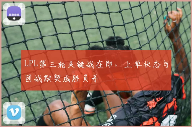 LPL第三轮关键战在即，上单状态与团战默契成胜负手