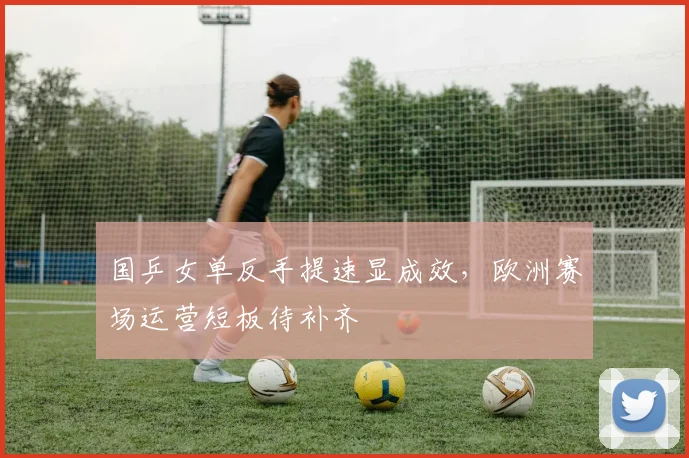 国乒女单反手提速显成效，欧洲赛场运营短板待补齐