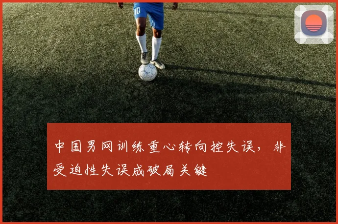 中国男网训练重心转向控失误，非受迫性失误成破局关键