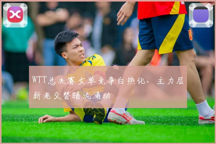 WTT总决赛女单竞争白热化，主力层新老交替暗流涌动