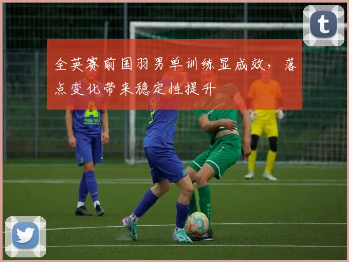 全英赛前国羽男单训练显成效，落点变化带来稳定性提升
