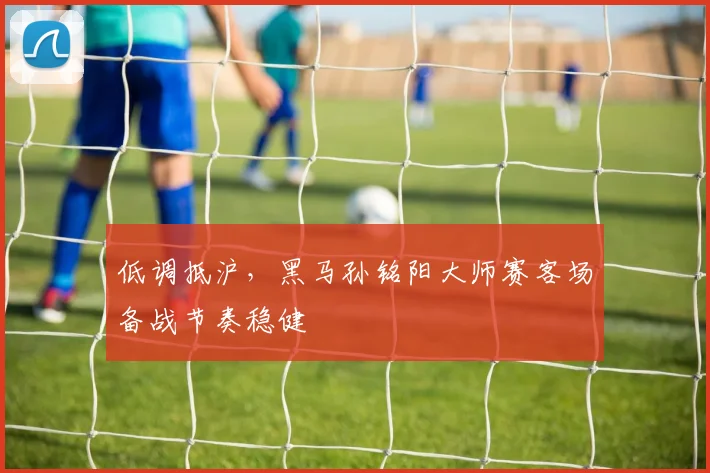 低调抵沪，黑马孙铭阳大师赛客场备战节奏稳健