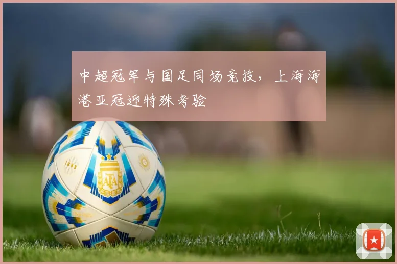 中超冠军与国足同场竞技，上海海港亚冠迎特殊考验