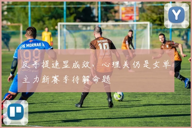 反手提速显成效，心理关仍是女单主力新赛季待解命题