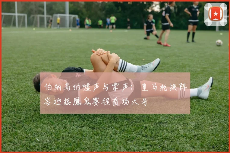 伯纳乌的嘘声与掌声：皇马轮换阵容迎接魔鬼赛程首场大考