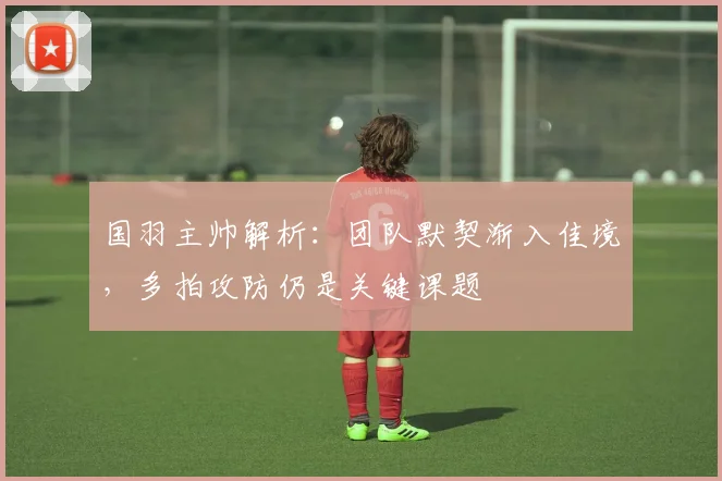 国羽主帅解析：团队默契渐入佳境，多拍攻防仍是关键课题