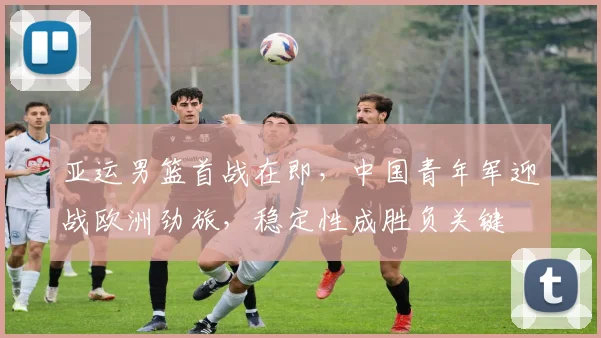 亚运男篮首战在即，中国青年军迎战欧洲劲旅，稳定性成胜负关键