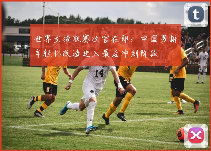 世界女排联赛收官在即，中国男排年轻化改造进入最后冲刺阶段
