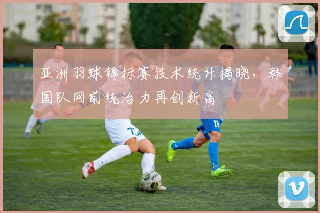 亚洲羽球锦标赛技术统计揭晓，韩国队网前统治力再创新高
