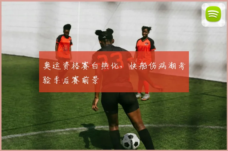 奥运资格赛白热化，快船伤病潮考验季后赛前景