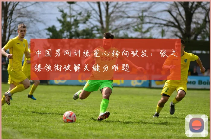 中国男网训练重心转向破发，张之臻领衔破解关键分难题