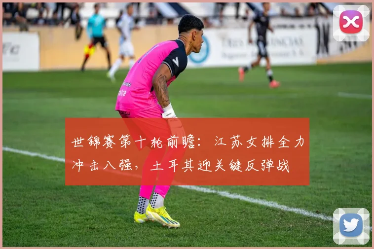 世锦赛第十轮前瞻：江苏女排全力冲击八强，土耳其迎关键反弹战