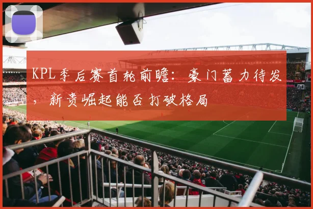 KPL季后赛首轮前瞻：豪门蓄力待发，新贵崛起能否打破格局