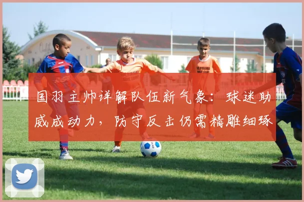 国羽主帅详解队伍新气象：球迷助威成动力，防守反击仍需精雕细琢