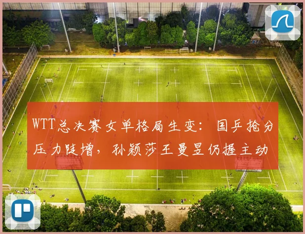 WTT总决赛女单格局生变：国乒抢分压力陡增，孙颖莎王曼昱仍握主动权