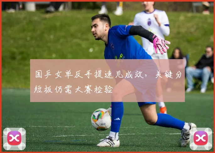 国乒女单反手提速见成效，关键分短板仍需大赛检验