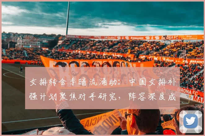 女排转会季暗流涌动：中国女排补强计划聚焦对手研究，阵容深度成关键课题