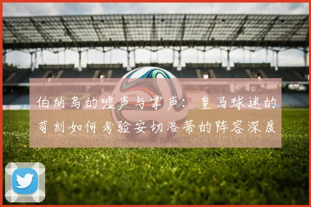 伯纳乌的嘘声与掌声：皇马球迷的苛刻如何考验安切洛蒂的阵容深度
