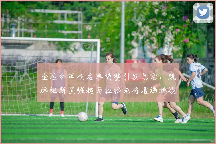 全运会田径名单调整引发悬念，跳远组新星崛起马拉松老将遭遇挑战