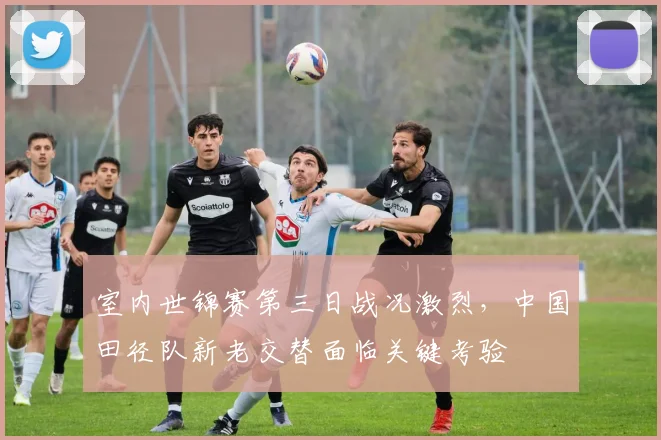室内世锦赛第三日战况激烈，中国田径队新老交替面临关键考验