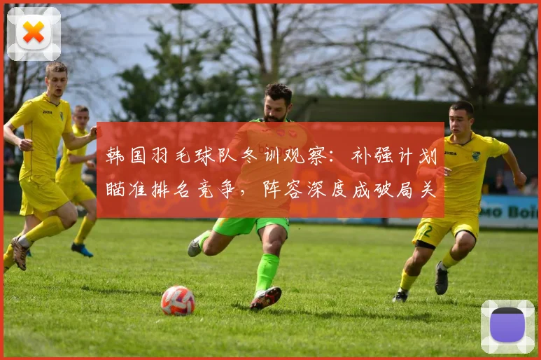 韩国羽毛球队冬训观察：补强计划瞄准排名竞争，阵容深度成破局关键