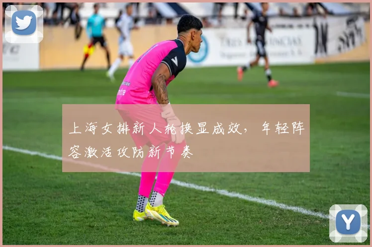 上海女排新人轮换显成效，年轻阵容激活攻防新节奏