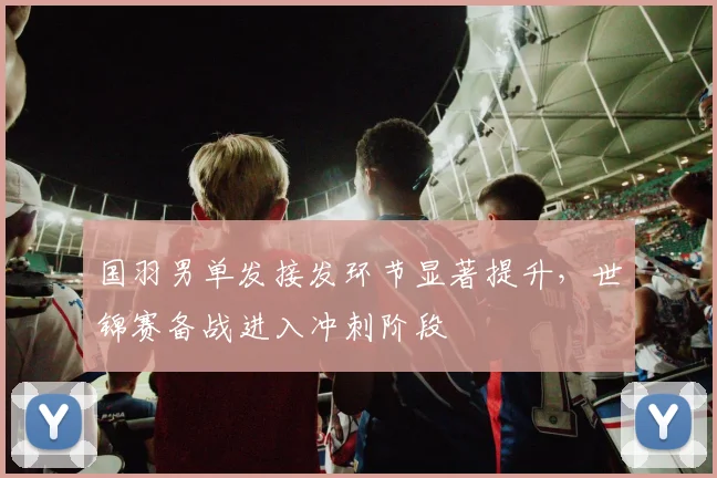 国羽男单发接发环节显著提升，世锦赛备战进入冲刺阶段