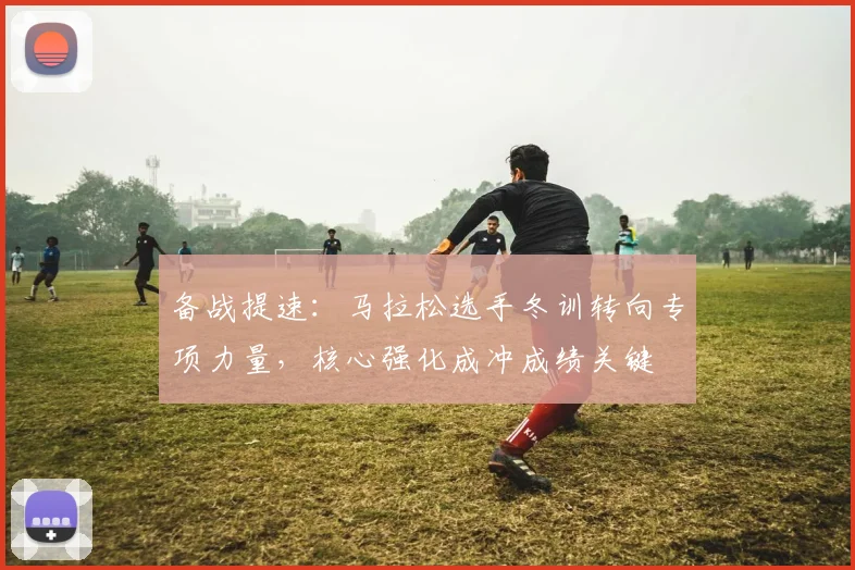 备战提速：马拉松选手冬训转向专项力量，核心强化成冲成绩关键