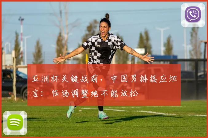 亚洲杯关键战前，中国男排接应坦言：临场调整绝不能放松