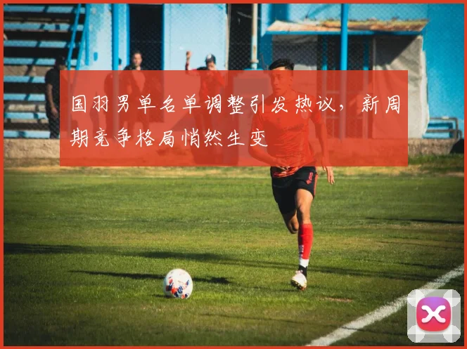 国羽男单名单调整引发热议，新周期竞争格局悄然生变